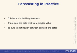 Copyright © 2013 Dorling Kindersley (India) Pvt. Ltd. 
Forecasting in Practice 
• Collaborate in building forecasts 
• Share only the data that truly provide value 
• Be sure to distinguish between demand and sales 
Supply Chain Management: Strategy, Planning, and Operation, 5/e Authors: Sunil Chopra, Peter Meindl and D. V. Kalra 
 