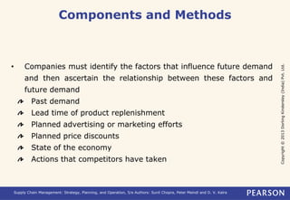 Copyright © 2013 Dorling Kindersley (India) Pvt. Ltd. 
Components and Methods 
• Companies must identify the factors that influence future demand 
and then ascertain the relationship between these factors and 
future demand 
Past demand 
Lead time of product replenishment 
Planned advertising or marketing efforts 
Planned price discounts 
State of the economy 
Actions that competitors have taken 
Supply Chain Management: Strategy, Planning, and Operation, 5/e Authors: Sunil Chopra, Peter Meindl and D. V. Kalra 
 
