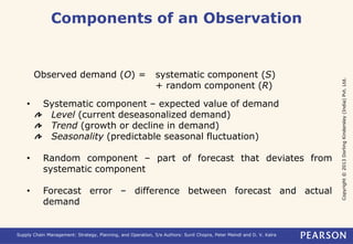 Copyright © 2013 Dorling Kindersley (India) Pvt. Ltd. 
Components of an Observation 
Observed demand (O) = systematic component (S) 
+ random component (R) 
• Systematic component – expected value of demand 
Level (current deseasonalized demand) 
Trend (growth or decline in demand) 
Seasonality (predictable seasonal fluctuation) 
• Random component – part of forecast that deviates from 
systematic component 
• Forecast error – difference between forecast and actual 
demand 
Supply Chain Management: Strategy, Planning, and Operation, 5/e Authors: Sunil Chopra, Peter Meindl and D. V. Kalra 
 