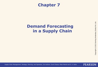 Copyright © 2013 Dorling Kindersley (India) Pvt. Ltd. 
Chapter 7 
Demand Forecasting 
in a Supply Chain 
Supply Chain Management: Strategy, Planning, and Operation, 5/e Authors: Sunil Chopra, Peter Meindl and D. V. Kalra 
 