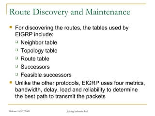 Release 16/07/2009 Jetking Infotrain Ltd.
Route Discovery and Maintenance
 For discovering the routes, the tables used by
EIGRP include:
 Neighbor table
 Topology table
 Route table
 Successors
 Feasible successors
 Unlike the other protocols, EIGRP uses four metrics,
bandwidth, delay, load and reliability to determine
the best path to transmit the packets
 