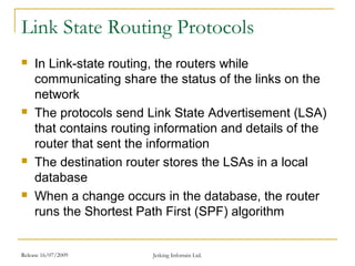 Release 16/07/2009 Jetking Infotrain Ltd.
Link State Routing Protocols
 In Link-state routing, the routers while
communicating share the status of the links on the
network
 The protocols send Link State Advertisement (LSA)
that contains routing information and details of the
router that sent the information
 The destination router stores the LSAs in a local
database
 When a change occurs in the database, the router
runs the Shortest Path First (SPF) algorithm
 