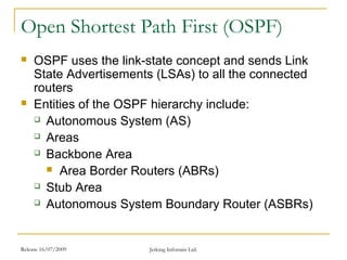 Release 16/07/2009 Jetking Infotrain Ltd.
Open Shortest Path First (OSPF)
 OSPF uses the link-state concept and sends Link
State Advertisements (LSAs) to all the connected
routers
 Entities of the OSPF hierarchy include:
 Autonomous System (AS)
 Areas
 Backbone Area
 Area Border Routers (ABRs)
 Stub Area
 Autonomous System Boundary Router (ASBRs)
 