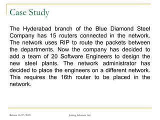 Release 16/07/2009 Jetking Infotrain Ltd.
Case Study
The Hyderabad branch of the Blue Diamond Steel
Company has 15 routers connected in the network.
The network uses RIP to route the packets between
the departments. Now the company has decided to
add a team of 20 Software Engineers to design the
new steel plants. The network administrator has
decided to place the engineers on a different network.
This requires the 16th router to be placed in the
network.
 