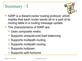 Release 16/07/2009 Jetking Infotrain Ltd.
Summary - I
 IGRP is a distant-vector routing protocol, which
implies that each router sends all or a part of its
routing table in a routing message update
 The characteristics of IGRP are:
 Uses composite metric
 Supports unequal-cost load balancing
 Supports multipath routing
 Supports multipath routing
 Supports holdown
 Supports split horizons
 
