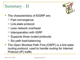 Release 16/07/2009 Jetking Infotrain Ltd.
Summary - II
 The characteristics of EIGRP are:
 Fast convergence
 Link-state protocol
 Less network overhead
 Interoperation with IGRP
 Supports three routed protocols
 Six path load-balancing
 The Open Shortest Path First (OSPF) is a link-state
routing protocol, used to handle routing for Internet
Protocol (IP) traffic
 