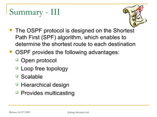 Release 16/07/2009 Jetking Infotrain Ltd.
Summary - III
 The OSPF protocol is designed on the Shortest
Path First (SPF) algorithm, which enables to
determine the shortest route to each destination
 OSPF provides the following advantages:
 Open protocol
 Loop free topology
 Scalable
 Hierarchical design
 Provides multicasting
 