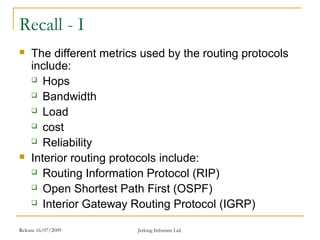 Release 16/07/2009 Jetking Infotrain Ltd.
Recall - I
 The different metrics used by the routing protocols
include:
 Hops
 Bandwidth
 Load
 cost
 Reliability
 Interior routing protocols include:
 Routing Information Protocol (RIP)
 Open Shortest Path First (OSPF)
 Interior Gateway Routing Protocol (IGRP)
 