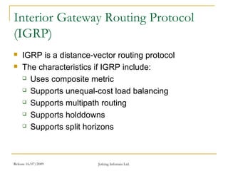Release 16/07/2009 Jetking Infotrain Ltd.
Interior Gateway Routing Protocol
(IGRP)
 IGRP is a distance-vector routing protocol
 The characteristics if IGRP include:
 Uses composite metric
 Supports unequal-cost load balancing
 Supports multipath routing
 Supports holddowns
 Supports split horizons
 