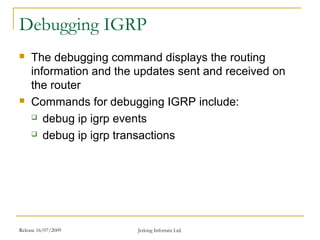 Release 16/07/2009 Jetking Infotrain Ltd.
Debugging IGRP
 The debugging command displays the routing
information and the updates sent and received on
the router
 Commands for debugging IGRP include:
 debug ip igrp events
 debug ip igrp transactions
 