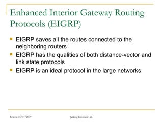 Release 16/07/2009 Jetking Infotrain Ltd.
Enhanced Interior Gateway Routing
Protocols (EIGRP)
 EIGRP saves all the routes connected to the
neighboring routers
 EIGRP has the qualities of both distance-vector and
link state protocols
 EIGRP is an ideal protocol in the large networks
 