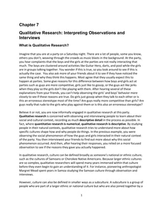1
Chapter 7
Qualitative Research: Interpreting Observations and
Interviews
What is Qualitative Research?
Imagine that you are at a party on a Saturday night. There are a lot of people, some you know,
others you don’t, weaving through the crowds as music blasts in the background. At the party,
you hear complaints that the boys and the girls at the parties are not really interacting that
much. The boys are clustered around activities like Guitar Hero, darts, and pool while the girls
are in groups talking together. You wonder if this is true, so you look around to see if this is
actually the case. You also ask more of your friends about it to see if they have noticed the
same thing and why they think this happens. Most agree that they usually expect this to
happen at parties. Some give reasons for this difference between how boys and girls act at
parties such as guys are more competitive, girls just like to gossip, or the guys act like jerks
when they play so the girls don’t like playing with them. After hearing several of these
explanations from your friends, you can’t help observing the girls’ and boys’ behavior more
closely to see if these reasons are true. Do girls just gossip when they talk to each other or is
this an erroneous stereotype most of the time? Are guys really more competitive than girls? Are
guys really that rude to the girls who play against them or is this also an erroneous stereotype?
Believe it or not, you are now informally engaged in qualitative research at this party.
Qualitative research is concerned with observing and interviewing people to learn about their
social and cultural context, recording as much descriptive detail in the process as possible. In
fact, where quantitative research is numerical, qualitative research is descriptive. By studying
people in their natural contexts, qualitative research tries to understand more about how
specific cultures shape how and why people do things. In the previous example, you were
observing the social phenomenon of how the guys and girls interacted in their natural context
of the party. You then interviewed your friends to find out more about why this social
phenomenon occurred. And then, after hearing their responses, you relied on a more focused
observation to see if the reasons they gave you actually happened.
In qualitative research, culture can be defined broadly as someone’s national or ethnic culture,
such as the cultures of Samoans or Cherokee Native Americans. Because larger ethnic cultures
are so complex, qualitative researchers will spend many years immersed within that culture
before they even begin to gain an understanding of it. For instance, pioneering anthropologist
Margret Mead spent years in Samoa studying the Samoan culture through observation and
interviews.
However, culture can also be defined in smaller ways as a subculture. A subculture is a group of
people who are part of a larger ethnic or national culture but who are also joined together by a
 