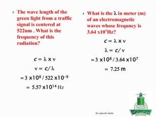  The wave length of the
green light from a traffic
signal is centered at
522nm . What is the
frequency of this
radiation?
c = l x n
n = c/ l
= 3 x108 / 522 x10-9
= 5.57 x1014 Hz
 What is the l in meter (m)
of an electromagnetic
waves whose frequncy is
3.64 x107Hz?
c = l x n
l = c/ n
= 3 x108 / 3.64 x107
= 7.25 m
Dr Laila Al-Harbi
 