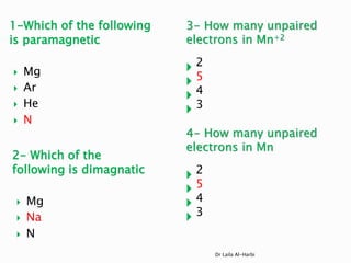 1-Which of the following
is paramagnetic
 Mg
 Ar
 He
 N
3- How many unpaired
electrons in Mn+2
 2
 5
 4
 3
4- How many unpaired
electrons in Mn
 2
 5
 4
 3
Dr Laila Al-Harbi
2- Which of the
following is dimagnatic
 Mg
 Na
 N
 