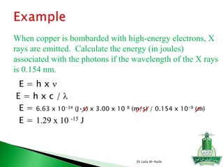 E = h x n
E = 6.63 x 10-34 (J•s) x 3.00 x 10 8 (m/s) / 0.154 x 10-9 (m)
E = 1.29 x 10 -15 J
E = h x c / l
When copper is bombarded with high-energy electrons, X
rays are emitted. Calculate the energy (in joules)
associated with the photons if the wavelength of the X rays
is 0.154 nm.
Dr Laila Al-Harbi
 
