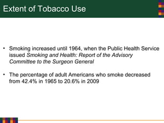 Extent of Tobacco Use
• Smoking increased until 1964, when the Public Health Service
issued Smoking and Health: Report of the Advisory
Committee to the Surgeon General
• The percentage of adult Americans who smoke decreased
from 42.4% in 1965 to 20.6% in 2009
 