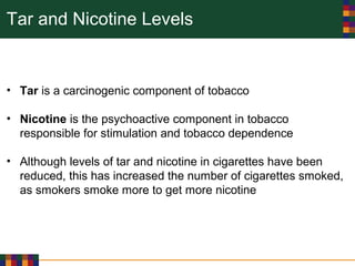 Tar and Nicotine Levels
• Tar is a carcinogenic component of tobacco
• Nicotine is the psychoactive component in tobacco
responsible for stimulation and tobacco dependence
• Although levels of tar and nicotine in cigarettes have been
reduced, this has increased the number of cigarettes smoked,
as smokers smoke more to get more nicotine
 