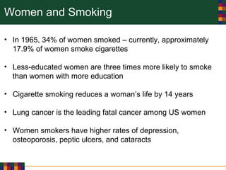 Women and Smoking
• In 1965, 34% of women smoked – currently, approximately
17.9% of women smoke cigarettes
• Less-educated women are three times more likely to smoke
than women with more education
• Cigarette smoking reduces a woman’s life by 14 years
• Lung cancer is the leading fatal cancer among US women
• Women smokers have higher rates of depression,
osteoporosis, peptic ulcers, and cataracts
 