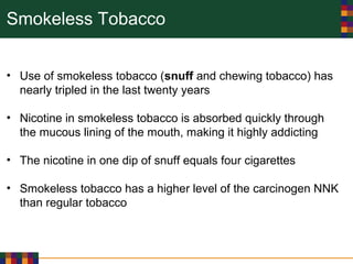 Smokeless Tobacco
• Use of smokeless tobacco (snuff and chewing tobacco) has
nearly tripled in the last twenty years
• Nicotine in smokeless tobacco is absorbed quickly through
the mucous lining of the mouth, making it highly addicting
• The nicotine in one dip of snuff equals four cigarettes
• Smokeless tobacco has a higher level of the carcinogen NNK
than regular tobacco
 