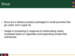 Snus
• Snus are a tobacco product packaged in small pouches that
go under one’s upper lip
• Usage is increasing in response to antismoking views,
increased taxes on cigarettes and expanding smoke-free
ordinances
 