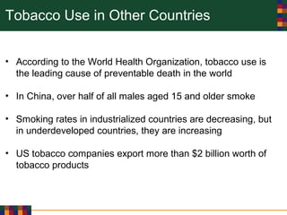 Tobacco Use in Other Countries
• According to the World Health Organization, tobacco use is
the leading cause of preventable death in the world
• In China, over half of all males aged 15 and older smoke
• Smoking rates in industrialized countries are decreasing, but
in underdeveloped countries, they are increasing
• US tobacco companies export more than $2 billion worth of
tobacco products
 