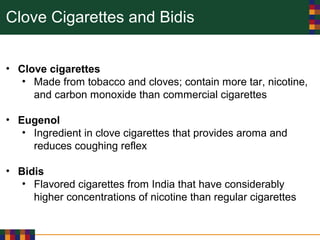 Clove Cigarettes and Bidis
• Clove cigarettes
• Made from tobacco and cloves; contain more tar, nicotine,
and carbon monoxide than commercial cigarettes
• Eugenol
• Ingredient in clove cigarettes that provides aroma and
reduces coughing reflex
• Bidis
• Flavored cigarettes from India that have considerably
higher concentrations of nicotine than regular cigarettes
 