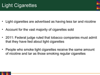 Light Cigarettes
• Light cigarettes are advertised as having less tar and nicotine
• Account for the vast majority of cigarettes sold
• 2011: Federal judge ruled that tobacco companies must admit
that they have lied about light cigarettes
• People who smoke light cigarettes receive the same amount
of nicotine and tar as those smoking regular cigarettes
 
