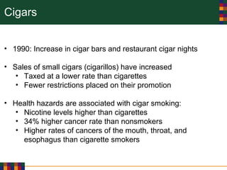 Cigars
• 1990: Increase in cigar bars and restaurant cigar nights
• Sales of small cigars (cigarillos) have increased
• Taxed at a lower rate than cigarettes
• Fewer restrictions placed on their promotion
• Health hazards are associated with cigar smoking:
• Nicotine levels higher than cigarettes
• 34% higher cancer rate than nonsmokers
• Higher rates of cancers of the mouth, throat, and
esophagus than cigarette smokers
 