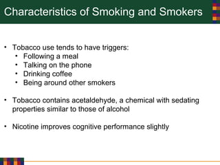 Characteristics of Smoking and Smokers
• Tobacco use tends to have triggers:
• Following a meal
• Talking on the phone
• Drinking coffee
• Being around other smokers
• Tobacco contains acetaldehyde, a chemical with sedating
properties similar to those of alcohol
• Nicotine improves cognitive performance slightly
 