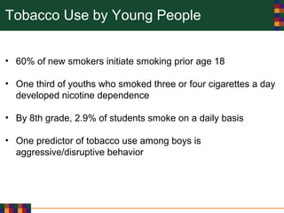 Tobacco Use by Young People
• 60% of new smokers initiate smoking prior age 18
• One third of youths who smoked three or four cigarettes a day
developed nicotine dependence
• By 8th grade, 2.9% of students smoke on a daily basis
• One predictor of tobacco use among boys is
aggressive/disruptive behavior
 