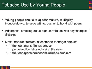 Tobacco Use by Young People
• Young people smoke to appear mature, to display
independence, to cope with stress, or to bond with peers
• Adolescent smoking has a high correlation with psychological
distress
• Most important factors in whether a teenager smokes:
• If the teenager’s friends smoke
• If perceived benefits outweigh the risks
• If the teenager’s household includes smokers
 