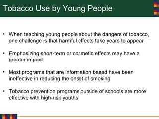 Tobacco Use by Young People
• When teaching young people about the dangers of tobacco,
one challenge is that harmful effects take years to appear
• Emphasizing short-term or cosmetic effects may have a
greater impact
• Most programs that are information based have been
ineffective in reducing the onset of smoking
• Tobacco prevention programs outside of schools are more
effective with high-risk youths
 