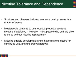 Nicotine Tolerance and Dependence
• Smokers and chewers build-up tolerance quickly, some in a
matter of weeks
• Most people continue to use tobacco products because
nicotine is addictive – however, most people who quit are able
to do so without nicotine replacement
• Nicotine addicts develop tolerance, have a strong desire for
continued use, and undergo withdrawal
 