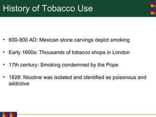 History of Tobacco Use
• 600-900 AD: Mexican stone carvings depict smoking
• Early 1600s: Thousands of tobacco shops in London
• 17th century: Smoking condemned by the Pope
• 1828: Nicotine was isolated and identified as poisonous and
addictive
 