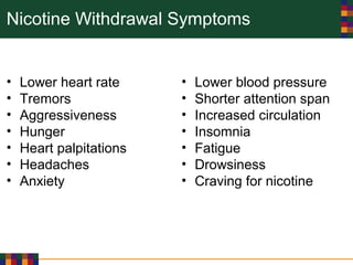 Nicotine Withdrawal Symptoms
• Lower heart rate
• Tremors
• Aggressiveness
• Hunger
• Heart palpitations
• Headaches
• Anxiety
• Lower blood pressure
• Shorter attention span
• Increased circulation
• Insomnia
• Fatigue
• Drowsiness
• Craving for nicotine
 