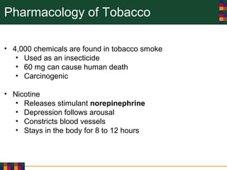 Pharmacology of Tobacco
• 4,000 chemicals are found in tobacco smoke
• Used as an insecticide
• 60 mg can cause human death
• Carcinogenic
• Nicotine
• Releases stimulant norepinephrine
• Depression follows arousal
• Constricts blood vessels
• Stays in the body for 8 to 12 hours
 