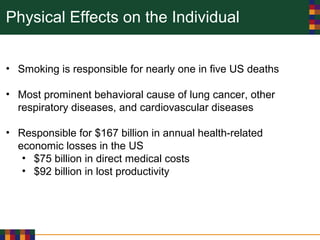 Physical Effects on the Individual
• Smoking is responsible for nearly one in five US deaths
• Most prominent behavioral cause of lung cancer, other
respiratory diseases, and cardiovascular diseases
• Responsible for $167 billion in annual health-related
economic losses in the US
• $75 billion in direct medical costs
• $92 billion in lost productivity
 