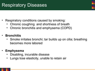 Respiratory Diseases
• Respiratory conditions caused by smoking:
• Chronic coughing and shortness of breath
• Chronic bronchitis and emphysema (COPD)
• Bronchitis
• Smoke irritates bronchi; tar builds up on cilia; breathing
becomes more labored
• Emphysema
• Disabling, incurable disease
• Lungs lose elasticity, unable to retain air
 