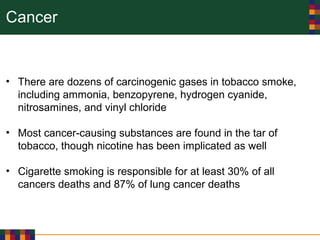 Cancer
• There are dozens of carcinogenic gases in tobacco smoke,
including ammonia, benzopyrene, hydrogen cyanide,
nitrosamines, and vinyl chloride
• Most cancer-causing substances are found in the tar of
tobacco, though nicotine has been implicated as well
• Cigarette smoking is responsible for at least 30% of all
cancers deaths and 87% of lung cancer deaths
 