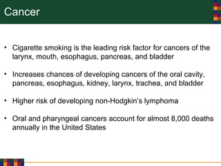 Cancer
• Cigarette smoking is the leading risk factor for cancers of the
larynx, mouth, esophagus, pancreas, and bladder
• Increases chances of developing cancers of the oral cavity,
pancreas, esophagus, kidney, larynx, trachea, and bladder
• Higher risk of developing non-Hodgkin’s lymphoma
• Oral and pharyngeal cancers account for almost 8,000 deaths
annually in the United States
 