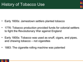 History of Tobacco Use
• Early 1600s: Jamestown settlers planted tobacco
• 1776: Tobacco production provided funds for colonial settlers
to fight the Revolutionary War against England
• Early 1800s: Tobacco was used as snuff, cigars, and pipes,
and chewing tobacco – not cigarettes
• 1883: The cigarette rolling machine was patented
 
