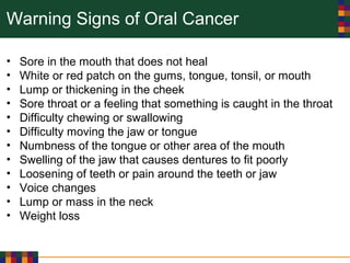 Warning Signs of Oral Cancer
• Sore in the mouth that does not heal
• White or red patch on the gums, tongue, tonsil, or mouth
• Lump or thickening in the cheek
• Sore throat or a feeling that something is caught in the throat
• Difficulty chewing or swallowing
• Difficulty moving the jaw or tongue
• Numbness of the tongue or other area of the mouth
• Swelling of the jaw that causes dentures to fit poorly
• Loosening of teeth or pain around the teeth or jaw
• Voice changes
• Lump or mass in the neck
• Weight loss
 