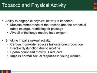 Tobacco and Physical Activity
• Ability to engage in physical activity is impaired:
• Mucous membranes of the trachea and the bronchial
tubes enlarge, restricting air passage
• Alveoli in the lungs receive less oxygen
• Smoking impairs sexual activity:
• Carbon monoxide reduces testosterone production
• Erectile dysfunction due to nicotine
• Sperm count and motility is reduced
• Impairs normal sexual response in young women
 