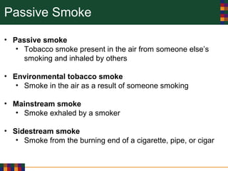 Passive Smoke
• Passive smoke
• Tobacco smoke present in the air from someone else’s
smoking and inhaled by others
• Environmental tobacco smoke
• Smoke in the air as a result of someone smoking
• Mainstream smoke
• Smoke exhaled by a smoker
• Sidestream smoke
• Smoke from the burning end of a cigarette, pipe, or cigar
 