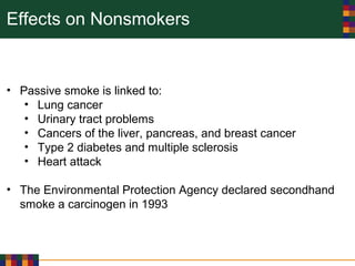 Effects on Nonsmokers
• Passive smoke is linked to:
• Lung cancer
• Urinary tract problems
• Cancers of the liver, pancreas, and breast cancer
• Type 2 diabetes and multiple sclerosis
• Heart attack
• The Environmental Protection Agency declared secondhand
smoke a carcinogen in 1993
 