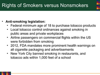 Rights of Smokers versus Nonsmokers
• Anti-smoking legislation:
• Federal minimum age of 18 to purchase tobacco products
• Local tobacco control ordinances against smoking in
public areas and private workplaces
• Airline passengers on commercial flights within the US
were forbidden from smoking
• 2012, FDA mandates more prominent health warnings on
all cigarette packaging and advertisements
• New York City banned smoking in restaurants, and
tobacco ads within 1,000 feet of a school
 