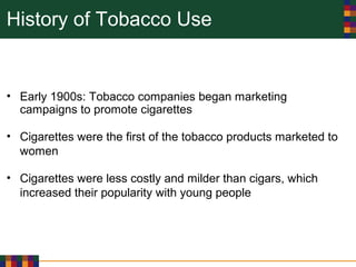 History of Tobacco Use
• Early 1900s: Tobacco companies began marketing
campaigns to promote cigarettes
• Cigarettes were the first of the tobacco products marketed to
women
• Cigarettes were less costly and milder than cigars, which
increased their popularity with young people
 