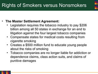 Rights of Smokers versus Nonsmokers
• The Master Settlement Agreement:
• Legislation requires the tobacco industry to pay $206
billion among all 50 states in exchange for an end to
litigation against the four largest tobacco companies
• Compensate states for medical costs resulting from
cigarette smoking
• Creates a $500 million fund to educate young people
about the risks of smoking
• Tobacco companies are no longer liable for addiction or
dependence claims, class action suits, and claims of
punitive damages
 
