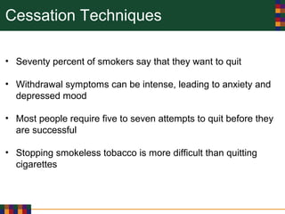 Cessation Techniques
• Seventy percent of smokers say that they want to quit
• Withdrawal symptoms can be intense, leading to anxiety and
depressed mood
• Most people require five to seven attempts to quit before they
are successful
• Stopping smokeless tobacco is more difficult than quitting
cigarettes
 