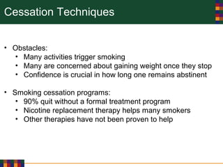 Cessation Techniques
• Obstacles:
• Many activities trigger smoking
• Many are concerned about gaining weight once they stop
• Confidence is crucial in how long one remains abstinent
• Smoking cessation programs:
• 90% quit without a formal treatment program
• Nicotine replacement therapy helps many smokers
• Other therapies have not been proven to help
 
